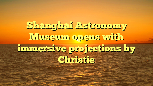 Shanghai Astronomy Museum opens with immersive projections by Christie 